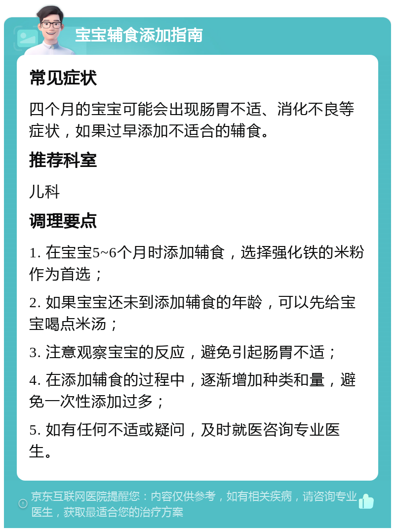 宝宝辅食添加指南 常见症状 四个月的宝宝可能会出现肠胃不适、消化不良等症状，如果过早添加不适合的辅食。 推荐科室 儿科 调理要点 1. 在宝宝5~6个月时添加辅食，选择强化铁的米粉作为首选； 2. 如果宝宝还未到添加辅食的年龄，可以先给宝宝喝点米汤； 3. 注意观察宝宝的反应，避免引起肠胃不适； 4. 在添加辅食的过程中，逐渐增加种类和量，避免一次性添加过多； 5. 如有任何不适或疑问，及时就医咨询专业医生。