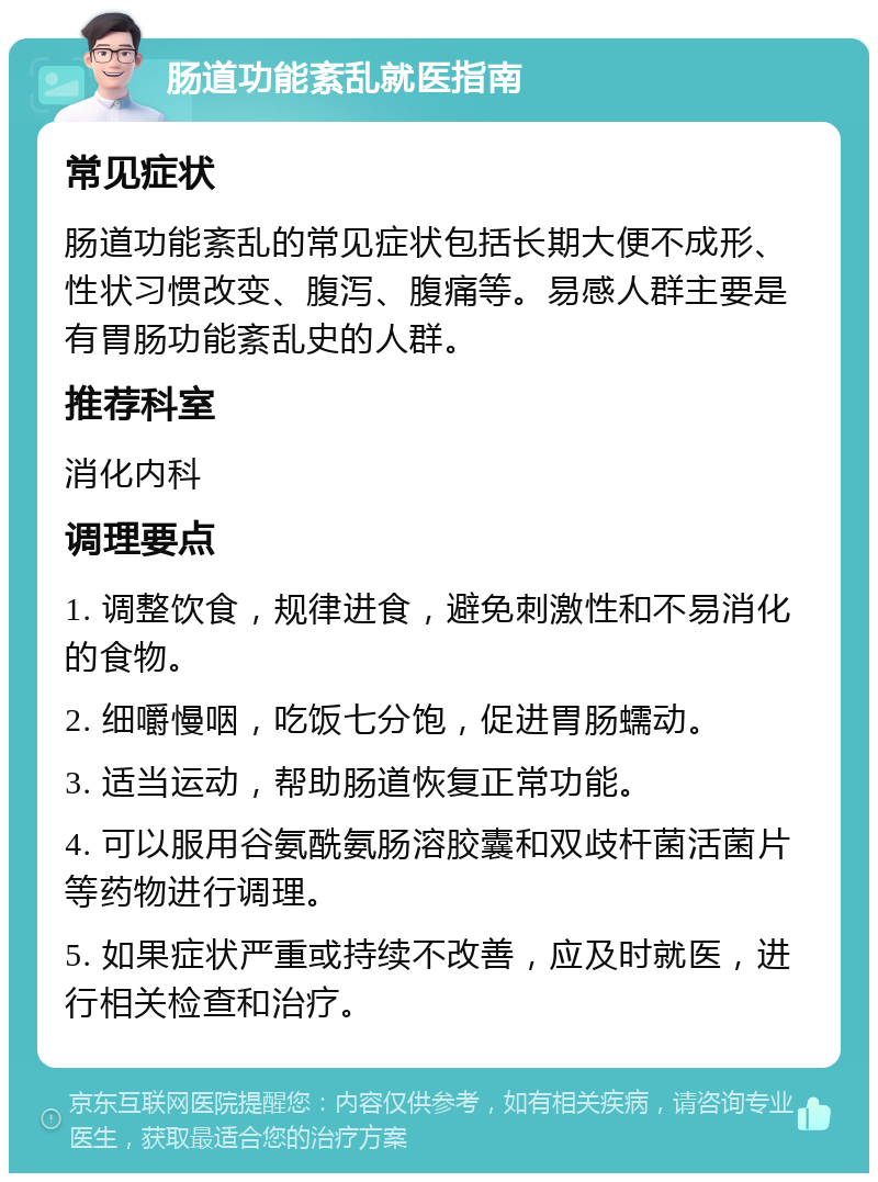 肠道功能紊乱就医指南 常见症状 肠道功能紊乱的常见症状包括长期大便不成形、性状习惯改变、腹泻、腹痛等。易感人群主要是有胃肠功能紊乱史的人群。 推荐科室 消化内科 调理要点 1. 调整饮食，规律进食，避免刺激性和不易消化的食物。 2. 细嚼慢咽，吃饭七分饱，促进胃肠蠕动。 3. 适当运动，帮助肠道恢复正常功能。 4. 可以服用谷氨酰氨肠溶胶囊和双歧杆菌活菌片等药物进行调理。 5. 如果症状严重或持续不改善，应及时就医，进行相关检查和治疗。