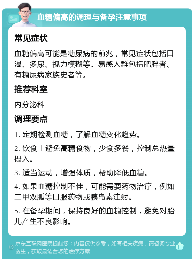 血糖偏高的调理与备孕注意事项 常见症状 血糖偏高可能是糖尿病的前兆，常见症状包括口渴、多尿、视力模糊等。易感人群包括肥胖者、有糖尿病家族史者等。 推荐科室 内分泌科 调理要点 1. 定期检测血糖，了解血糖变化趋势。 2. 饮食上避免高糖食物，少食多餐，控制总热量摄入。 3. 适当运动，增强体质，帮助降低血糖。 4. 如果血糖控制不佳，可能需要药物治疗，例如二甲双胍等口服药物或胰岛素注射。 5. 在备孕期间，保持良好的血糖控制，避免对胎儿产生不良影响。