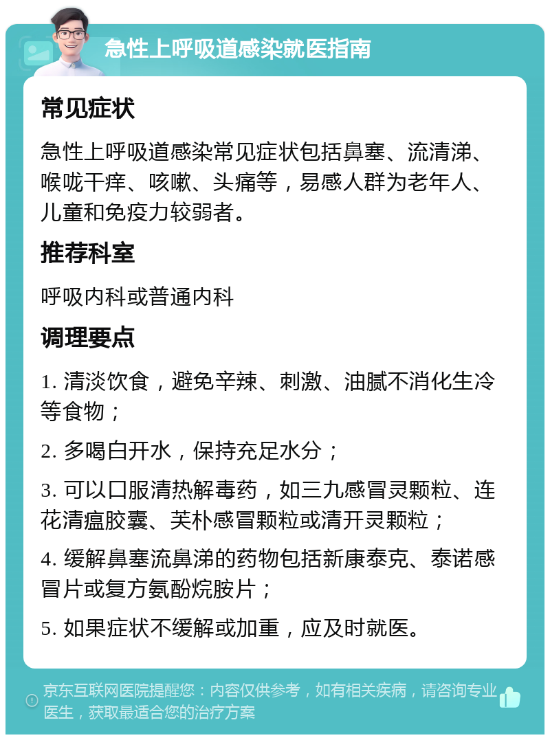 急性上呼吸道感染就医指南 常见症状 急性上呼吸道感染常见症状包括鼻塞、流清涕、喉咙干痒、咳嗽、头痛等，易感人群为老年人、儿童和免疫力较弱者。 推荐科室 呼吸内科或普通内科 调理要点 1. 清淡饮食，避免辛辣、刺激、油腻不消化生冷等食物； 2. 多喝白开水，保持充足水分； 3. 可以口服清热解毒药，如三九感冒灵颗粒、连花清瘟胶囊、芙朴感冒颗粒或清开灵颗粒； 4. 缓解鼻塞流鼻涕的药物包括新康泰克、泰诺感冒片或复方氨酚烷胺片； 5. 如果症状不缓解或加重，应及时就医。