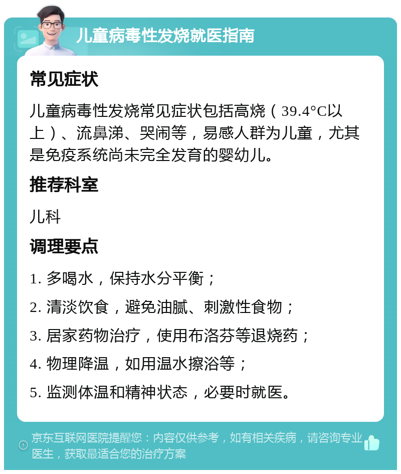 儿童病毒性发烧就医指南 常见症状 儿童病毒性发烧常见症状包括高烧（39.4°C以上）、流鼻涕、哭闹等，易感人群为儿童，尤其是免疫系统尚未完全发育的婴幼儿。 推荐科室 儿科 调理要点 1. 多喝水，保持水分平衡； 2. 清淡饮食，避免油腻、刺激性食物； 3. 居家药物治疗，使用布洛芬等退烧药； 4. 物理降温，如用温水擦浴等； 5. 监测体温和精神状态，必要时就医。