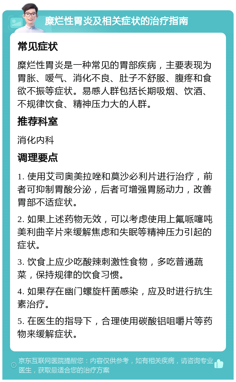 糜烂性胃炎及相关症状的治疗指南 常见症状 糜烂性胃炎是一种常见的胃部疾病，主要表现为胃胀、嗳气、消化不良、肚子不舒服、腹疼和食欲不振等症状。易感人群包括长期吸烟、饮酒、不规律饮食、精神压力大的人群。 推荐科室 消化内科 调理要点 1. 使用艾司奥美拉唑和莫沙必利片进行治疗，前者可抑制胃酸分泌，后者可增强胃肠动力，改善胃部不适症状。 2. 如果上述药物无效，可以考虑使用上氟哌噻吨美利曲辛片来缓解焦虑和失眠等精神压力引起的症状。 3. 饮食上应少吃酸辣刺激性食物，多吃普通蔬菜，保持规律的饮食习惯。 4. 如果存在幽门螺旋杆菌感染，应及时进行抗生素治疗。 5. 在医生的指导下，合理使用碳酸铝咀嚼片等药物来缓解症状。