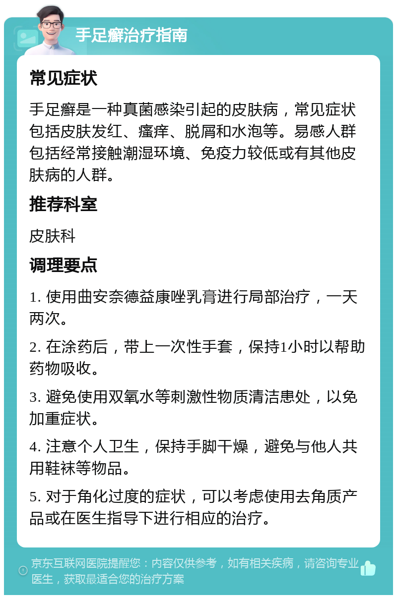 手足癣治疗指南 常见症状 手足癣是一种真菌感染引起的皮肤病，常见症状包括皮肤发红、瘙痒、脱屑和水泡等。易感人群包括经常接触潮湿环境、免疫力较低或有其他皮肤病的人群。 推荐科室 皮肤科 调理要点 1. 使用曲安奈德益康唑乳膏进行局部治疗，一天两次。 2. 在涂药后，带上一次性手套，保持1小时以帮助药物吸收。 3. 避免使用双氧水等刺激性物质清洁患处，以免加重症状。 4. 注意个人卫生，保持手脚干燥，避免与他人共用鞋袜等物品。 5. 对于角化过度的症状，可以考虑使用去角质产品或在医生指导下进行相应的治疗。