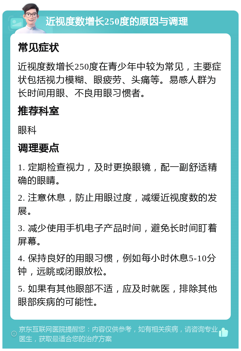 近视度数增长250度的原因与调理 常见症状 近视度数增长250度在青少年中较为常见，主要症状包括视力模糊、眼疲劳、头痛等。易感人群为长时间用眼、不良用眼习惯者。 推荐科室 眼科 调理要点 1. 定期检查视力，及时更换眼镜，配一副舒适精确的眼睛。 2. 注意休息，防止用眼过度，减缓近视度数的发展。 3. 减少使用手机电子产品时间，避免长时间盯着屏幕。 4. 保持良好的用眼习惯，例如每小时休息5-10分钟，远眺或闭眼放松。 5. 如果有其他眼部不适，应及时就医，排除其他眼部疾病的可能性。