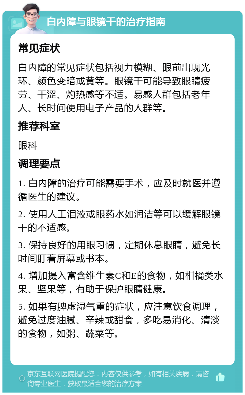 白内障与眼镜干的治疗指南 常见症状 白内障的常见症状包括视力模糊、眼前出现光环、颜色变暗或黄等。眼镜干可能导致眼睛疲劳、干涩、灼热感等不适。易感人群包括老年人、长时间使用电子产品的人群等。 推荐科室 眼科 调理要点 1. 白内障的治疗可能需要手术，应及时就医并遵循医生的建议。 2. 使用人工泪液或眼药水如润洁等可以缓解眼镜干的不适感。 3. 保持良好的用眼习惯，定期休息眼睛，避免长时间盯着屏幕或书本。 4. 增加摄入富含维生素C和E的食物，如柑橘类水果、坚果等，有助于保护眼睛健康。 5. 如果有脾虚湿气重的症状，应注意饮食调理，避免过度油腻、辛辣或甜食，多吃易消化、清淡的食物，如粥、蔬菜等。