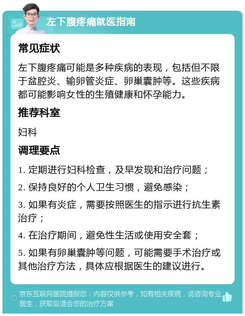 左下腹疼痛就医指南 常见症状 左下腹疼痛可能是多种疾病的表现，包括但不限于盆腔炎、输卵管炎症、卵巢囊肿等。这些疾病都可能影响女性的生殖健康和怀孕能力。 推荐科室 妇科 调理要点 1. 定期进行妇科检查，及早发现和治疗问题； 2. 保持良好的个人卫生习惯，避免感染； 3. 如果有炎症，需要按照医生的指示进行抗生素治疗； 4. 在治疗期间，避免性生活或使用安全套； 5. 如果有卵巢囊肿等问题，可能需要手术治疗或其他治疗方法，具体应根据医生的建议进行。