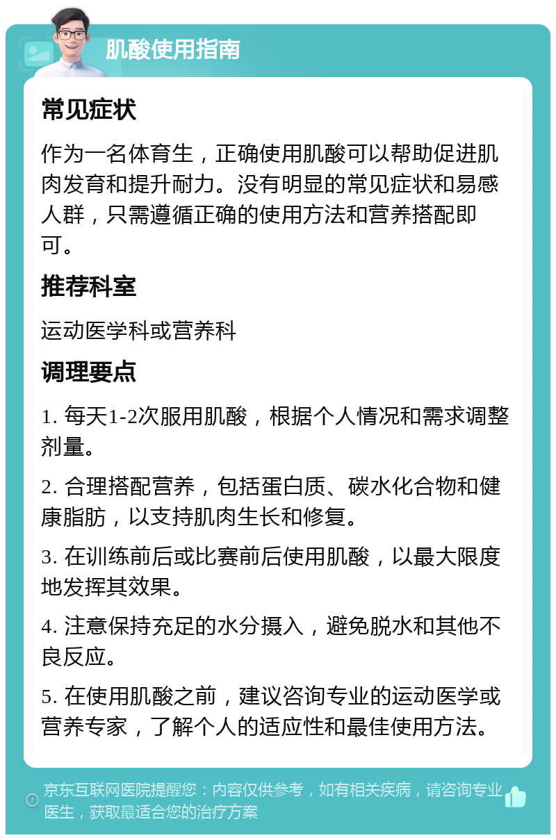 肌酸使用指南 常见症状 作为一名体育生，正确使用肌酸可以帮助促进肌肉发育和提升耐力。没有明显的常见症状和易感人群，只需遵循正确的使用方法和营养搭配即可。 推荐科室 运动医学科或营养科 调理要点 1. 每天1-2次服用肌酸，根据个人情况和需求调整剂量。 2. 合理搭配营养，包括蛋白质、碳水化合物和健康脂肪，以支持肌肉生长和修复。 3. 在训练前后或比赛前后使用肌酸，以最大限度地发挥其效果。 4. 注意保持充足的水分摄入，避免脱水和其他不良反应。 5. 在使用肌酸之前，建议咨询专业的运动医学或营养专家，了解个人的适应性和最佳使用方法。