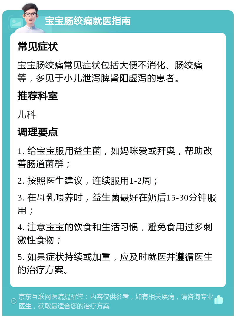 宝宝肠绞痛就医指南 常见症状 宝宝肠绞痛常见症状包括大便不消化、肠绞痛等，多见于小儿泄泻脾肾阳虚泻的患者。 推荐科室 儿科 调理要点 1. 给宝宝服用益生菌，如妈咪爱或拜奥，帮助改善肠道菌群； 2. 按照医生建议，连续服用1-2周； 3. 在母乳喂养时，益生菌最好在奶后15-30分钟服用； 4. 注意宝宝的饮食和生活习惯，避免食用过多刺激性食物； 5. 如果症状持续或加重，应及时就医并遵循医生的治疗方案。