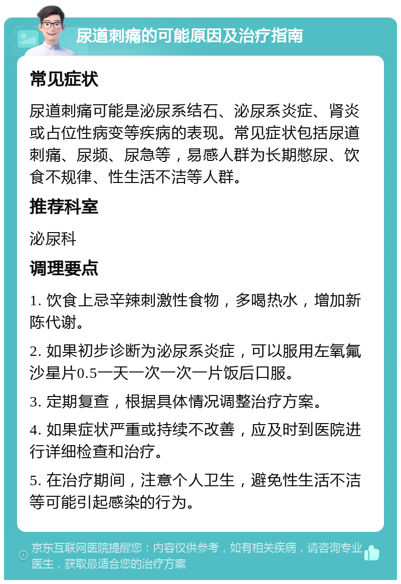 尿道刺痛的可能原因及治疗指南 常见症状 尿道刺痛可能是泌尿系结石、泌尿系炎症、肾炎或占位性病变等疾病的表现。常见症状包括尿道刺痛、尿频、尿急等，易感人群为长期憋尿、饮食不规律、性生活不洁等人群。 推荐科室 泌尿科 调理要点 1. 饮食上忌辛辣刺激性食物，多喝热水，增加新陈代谢。 2. 如果初步诊断为泌尿系炎症，可以服用左氧氟沙星片0.5一天一次一次一片饭后口服。 3. 定期复查，根据具体情况调整治疗方案。 4. 如果症状严重或持续不改善，应及时到医院进行详细检查和治疗。 5. 在治疗期间，注意个人卫生，避免性生活不洁等可能引起感染的行为。