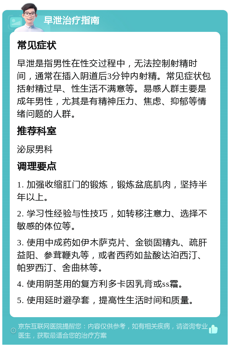 早泄治疗指南 常见症状 早泄是指男性在性交过程中，无法控制射精时间，通常在插入阴道后3分钟内射精。常见症状包括射精过早、性生活不满意等。易感人群主要是成年男性，尤其是有精神压力、焦虑、抑郁等情绪问题的人群。 推荐科室 泌尿男科 调理要点 1. 加强收缩肛门的锻炼，锻炼盆底肌肉，坚持半年以上。 2. 学习性经验与性技巧，如转移注意力、选择不敏感的体位等。 3. 使用中成药如伊木萨克片、金锁固精丸、疏肝益阳、参茸鞭丸等，或者西药如盐酸达泊西汀、帕罗西汀、舍曲林等。 4. 使用阴茎用的复方利多卡因乳膏或ss霜。 5. 使用延时避孕套，提高性生活时间和质量。