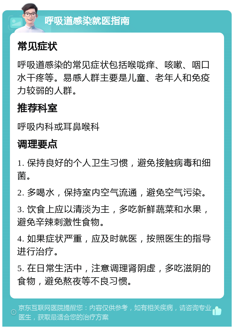 呼吸道感染就医指南 常见症状 呼吸道感染的常见症状包括喉咙痒、咳嗽、咽口水干疼等。易感人群主要是儿童、老年人和免疫力较弱的人群。 推荐科室 呼吸内科或耳鼻喉科 调理要点 1. 保持良好的个人卫生习惯，避免接触病毒和细菌。 2. 多喝水，保持室内空气流通，避免空气污染。 3. 饮食上应以清淡为主，多吃新鲜蔬菜和水果，避免辛辣刺激性食物。 4. 如果症状严重，应及时就医，按照医生的指导进行治疗。 5. 在日常生活中，注意调理肾阴虚，多吃滋阴的食物，避免熬夜等不良习惯。