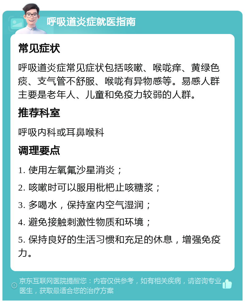 呼吸道炎症就医指南 常见症状 呼吸道炎症常见症状包括咳嗽、喉咙痒、黄绿色痰、支气管不舒服、喉咙有异物感等。易感人群主要是老年人、儿童和免疫力较弱的人群。 推荐科室 呼吸内科或耳鼻喉科 调理要点 1. 使用左氧氟沙星消炎； 2. 咳嗽时可以服用枇杷止咳糖浆； 3. 多喝水，保持室内空气湿润； 4. 避免接触刺激性物质和环境； 5. 保持良好的生活习惯和充足的休息，增强免疫力。