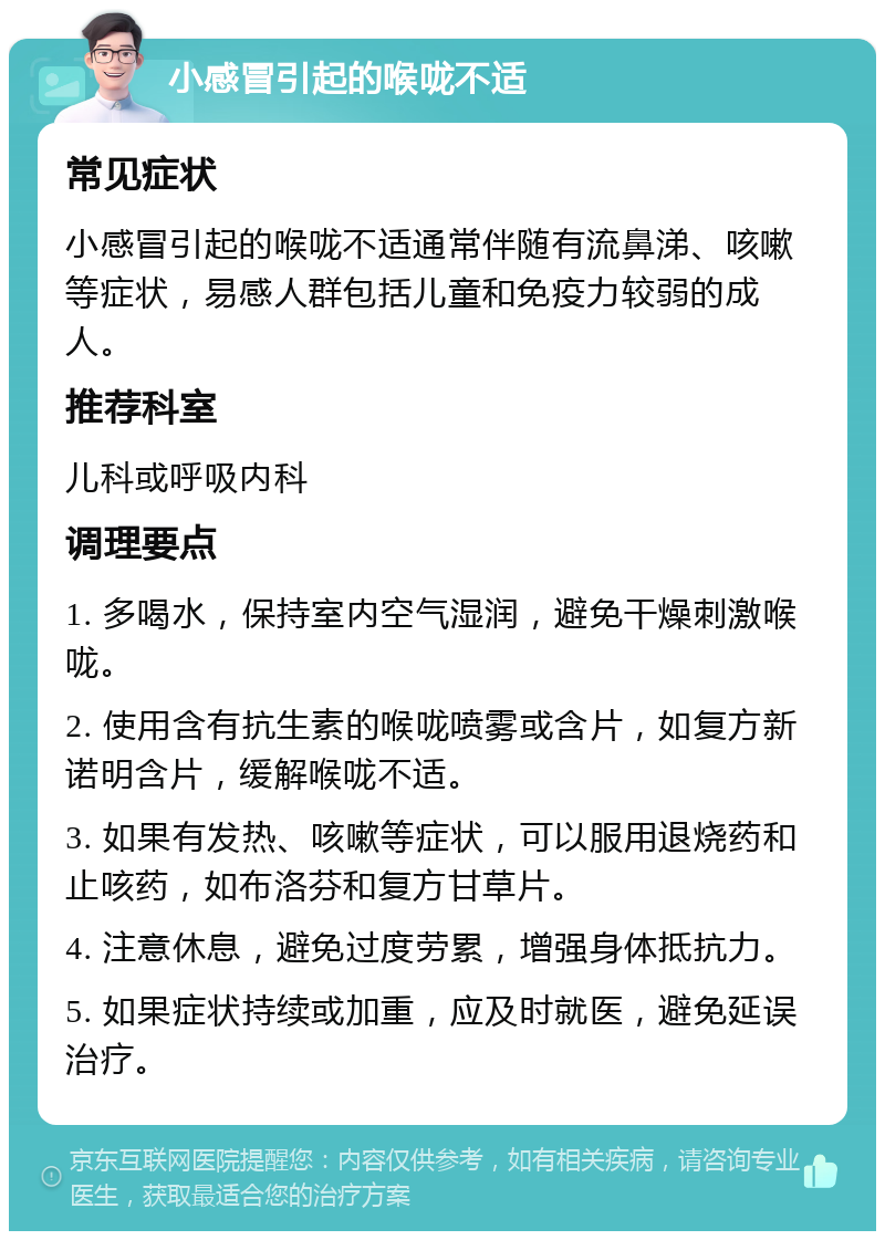 小感冒引起的喉咙不适 常见症状 小感冒引起的喉咙不适通常伴随有流鼻涕、咳嗽等症状，易感人群包括儿童和免疫力较弱的成人。 推荐科室 儿科或呼吸内科 调理要点 1. 多喝水，保持室内空气湿润，避免干燥刺激喉咙。 2. 使用含有抗生素的喉咙喷雾或含片，如复方新诺明含片，缓解喉咙不适。 3. 如果有发热、咳嗽等症状，可以服用退烧药和止咳药，如布洛芬和复方甘草片。 4. 注意休息，避免过度劳累，增强身体抵抗力。 5. 如果症状持续或加重，应及时就医，避免延误治疗。