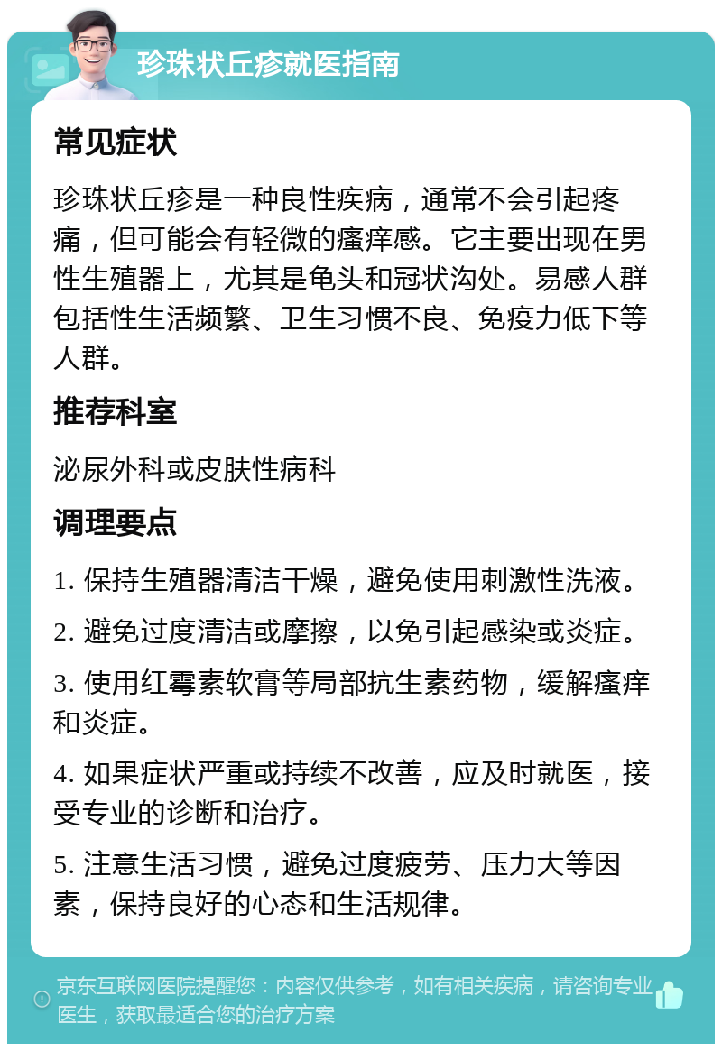 珍珠状丘疹就医指南 常见症状 珍珠状丘疹是一种良性疾病，通常不会引起疼痛，但可能会有轻微的瘙痒感。它主要出现在男性生殖器上，尤其是龟头和冠状沟处。易感人群包括性生活频繁、卫生习惯不良、免疫力低下等人群。 推荐科室 泌尿外科或皮肤性病科 调理要点 1. 保持生殖器清洁干燥，避免使用刺激性洗液。 2. 避免过度清洁或摩擦，以免引起感染或炎症。 3. 使用红霉素软膏等局部抗生素药物，缓解瘙痒和炎症。 4. 如果症状严重或持续不改善，应及时就医，接受专业的诊断和治疗。 5. 注意生活习惯，避免过度疲劳、压力大等因素，保持良好的心态和生活规律。