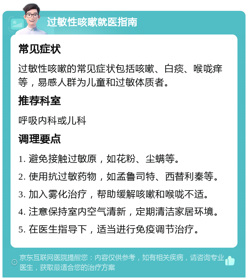 过敏性咳嗽就医指南 常见症状 过敏性咳嗽的常见症状包括咳嗽、白痰、喉咙痒等，易感人群为儿童和过敏体质者。 推荐科室 呼吸内科或儿科 调理要点 1. 避免接触过敏原，如花粉、尘螨等。 2. 使用抗过敏药物，如孟鲁司特、西替利秦等。 3. 加入雾化治疗，帮助缓解咳嗽和喉咙不适。 4. 注意保持室内空气清新，定期清洁家居环境。 5. 在医生指导下，适当进行免疫调节治疗。