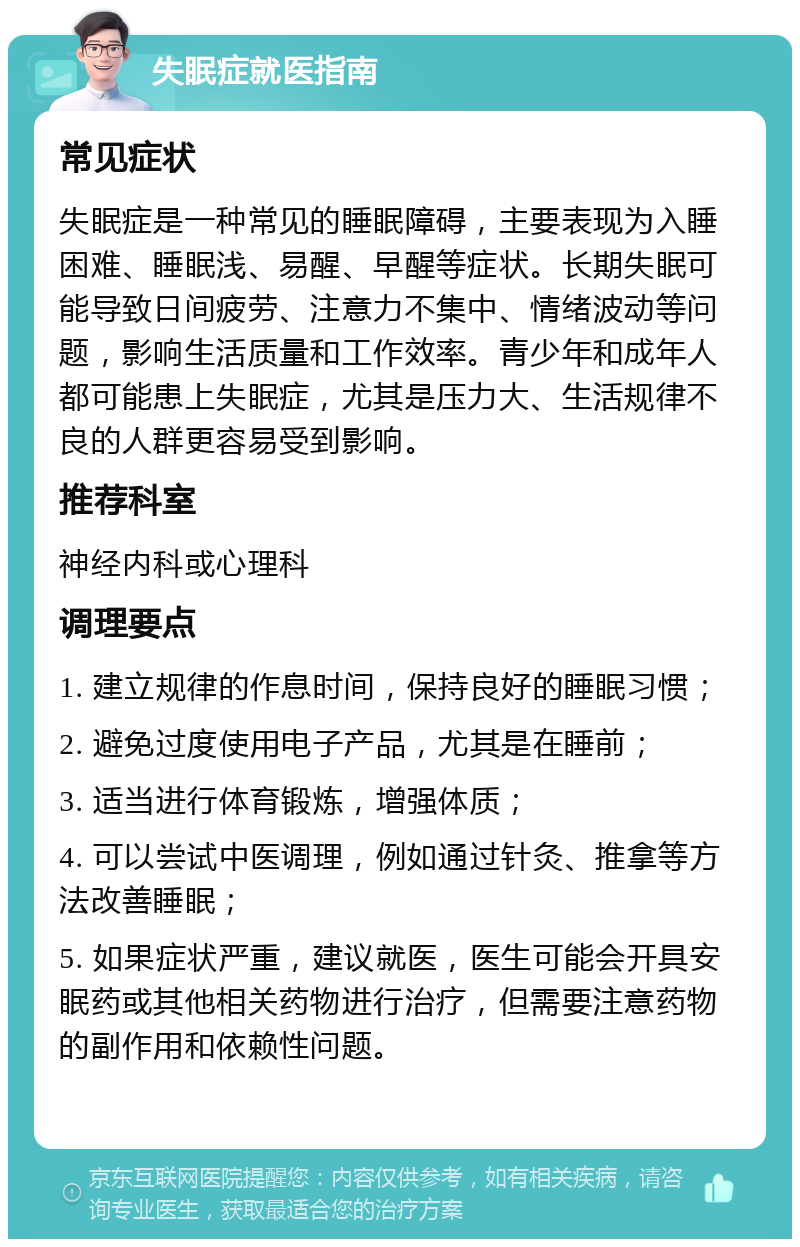 失眠症就医指南 常见症状 失眠症是一种常见的睡眠障碍，主要表现为入睡困难、睡眠浅、易醒、早醒等症状。长期失眠可能导致日间疲劳、注意力不集中、情绪波动等问题，影响生活质量和工作效率。青少年和成年人都可能患上失眠症，尤其是压力大、生活规律不良的人群更容易受到影响。 推荐科室 神经内科或心理科 调理要点 1. 建立规律的作息时间，保持良好的睡眠习惯； 2. 避免过度使用电子产品，尤其是在睡前； 3. 适当进行体育锻炼，增强体质； 4. 可以尝试中医调理，例如通过针灸、推拿等方法改善睡眠； 5. 如果症状严重，建议就医，医生可能会开具安眠药或其他相关药物进行治疗，但需要注意药物的副作用和依赖性问题。