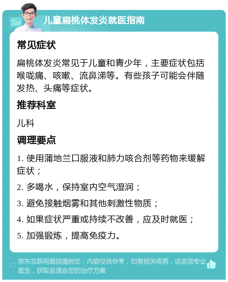 儿童扁桃体发炎就医指南 常见症状 扁桃体发炎常见于儿童和青少年，主要症状包括喉咙痛、咳嗽、流鼻涕等。有些孩子可能会伴随发热、头痛等症状。 推荐科室 儿科 调理要点 1. 使用蒲地兰口服液和肺力咳合剂等药物来缓解症状； 2. 多喝水，保持室内空气湿润； 3. 避免接触烟雾和其他刺激性物质； 4. 如果症状严重或持续不改善，应及时就医； 5. 加强锻炼，提高免疫力。