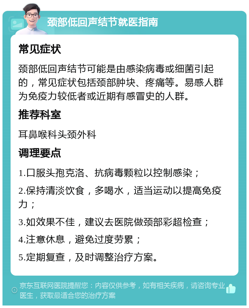 颈部低回声结节就医指南 常见症状 颈部低回声结节可能是由感染病毒或细菌引起的，常见症状包括颈部肿块、疼痛等。易感人群为免疫力较低者或近期有感冒史的人群。 推荐科室 耳鼻喉科头颈外科 调理要点 1.口服头孢克洛、抗病毒颗粒以控制感染； 2.保持清淡饮食，多喝水，适当运动以提高免疫力； 3.如效果不佳，建议去医院做颈部彩超检查； 4.注意休息，避免过度劳累； 5.定期复查，及时调整治疗方案。