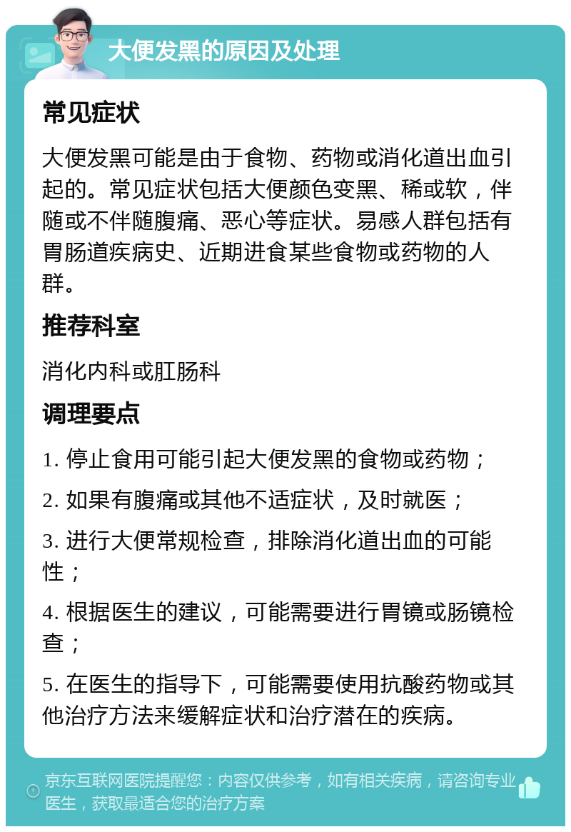 大便发黑的原因及处理 常见症状 大便发黑可能是由于食物、药物或消化道出血引起的。常见症状包括大便颜色变黑、稀或软，伴随或不伴随腹痛、恶心等症状。易感人群包括有胃肠道疾病史、近期进食某些食物或药物的人群。 推荐科室 消化内科或肛肠科 调理要点 1. 停止食用可能引起大便发黑的食物或药物； 2. 如果有腹痛或其他不适症状，及时就医； 3. 进行大便常规检查，排除消化道出血的可能性； 4. 根据医生的建议，可能需要进行胃镜或肠镜检查； 5. 在医生的指导下，可能需要使用抗酸药物或其他治疗方法来缓解症状和治疗潜在的疾病。