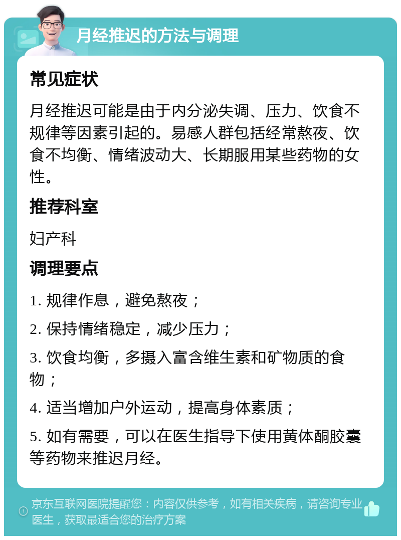 月经推迟的方法与调理 常见症状 月经推迟可能是由于内分泌失调、压力、饮食不规律等因素引起的。易感人群包括经常熬夜、饮食不均衡、情绪波动大、长期服用某些药物的女性。 推荐科室 妇产科 调理要点 1. 规律作息，避免熬夜； 2. 保持情绪稳定，减少压力； 3. 饮食均衡，多摄入富含维生素和矿物质的食物； 4. 适当增加户外运动，提高身体素质； 5. 如有需要，可以在医生指导下使用黄体酮胶囊等药物来推迟月经。