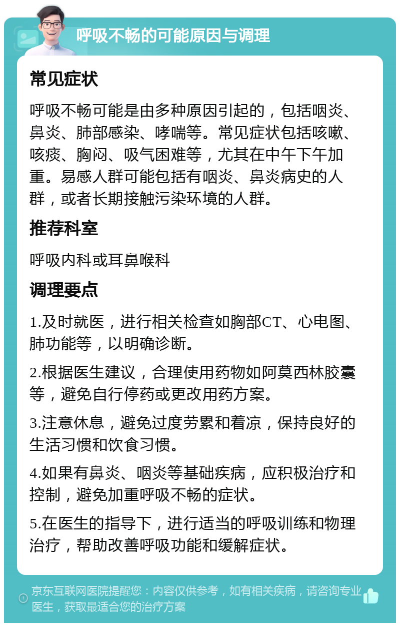 呼吸不畅的可能原因与调理 常见症状 呼吸不畅可能是由多种原因引起的，包括咽炎、鼻炎、肺部感染、哮喘等。常见症状包括咳嗽、咳痰、胸闷、吸气困难等，尤其在中午下午加重。易感人群可能包括有咽炎、鼻炎病史的人群，或者长期接触污染环境的人群。 推荐科室 呼吸内科或耳鼻喉科 调理要点 1.及时就医，进行相关检查如胸部CT、心电图、肺功能等，以明确诊断。 2.根据医生建议，合理使用药物如阿莫西林胶囊等，避免自行停药或更改用药方案。 3.注意休息，避免过度劳累和着凉，保持良好的生活习惯和饮食习惯。 4.如果有鼻炎、咽炎等基础疾病，应积极治疗和控制，避免加重呼吸不畅的症状。 5.在医生的指导下，进行适当的呼吸训练和物理治疗，帮助改善呼吸功能和缓解症状。