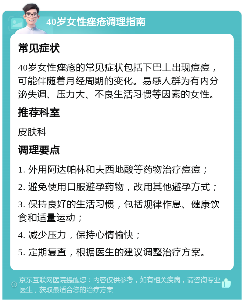 40岁女性痤疮调理指南 常见症状 40岁女性痤疮的常见症状包括下巴上出现痘痘，可能伴随着月经周期的变化。易感人群为有内分泌失调、压力大、不良生活习惯等因素的女性。 推荐科室 皮肤科 调理要点 1. 外用阿达帕林和夫西地酸等药物治疗痘痘； 2. 避免使用口服避孕药物，改用其他避孕方式； 3. 保持良好的生活习惯，包括规律作息、健康饮食和适量运动； 4. 减少压力，保持心情愉快； 5. 定期复查，根据医生的建议调整治疗方案。