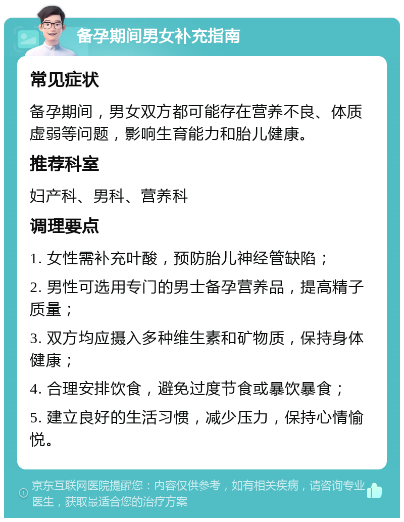 备孕期间男女补充指南 常见症状 备孕期间，男女双方都可能存在营养不良、体质虚弱等问题，影响生育能力和胎儿健康。 推荐科室 妇产科、男科、营养科 调理要点 1. 女性需补充叶酸，预防胎儿神经管缺陷； 2. 男性可选用专门的男士备孕营养品，提高精子质量； 3. 双方均应摄入多种维生素和矿物质，保持身体健康； 4. 合理安排饮食，避免过度节食或暴饮暴食； 5. 建立良好的生活习惯，减少压力，保持心情愉悦。