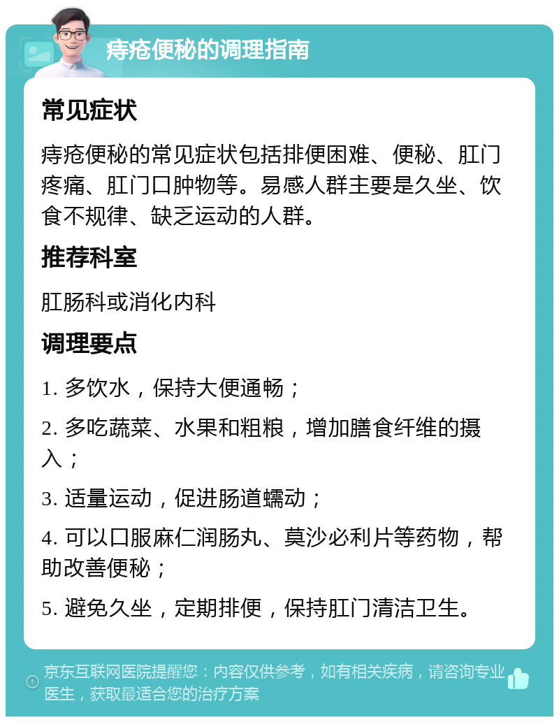 痔疮便秘的调理指南 常见症状 痔疮便秘的常见症状包括排便困难、便秘、肛门疼痛、肛门口肿物等。易感人群主要是久坐、饮食不规律、缺乏运动的人群。 推荐科室 肛肠科或消化内科 调理要点 1. 多饮水，保持大便通畅； 2. 多吃蔬菜、水果和粗粮，增加膳食纤维的摄入； 3. 适量运动，促进肠道蠕动； 4. 可以口服麻仁润肠丸、莫沙必利片等药物，帮助改善便秘； 5. 避免久坐，定期排便，保持肛门清洁卫生。