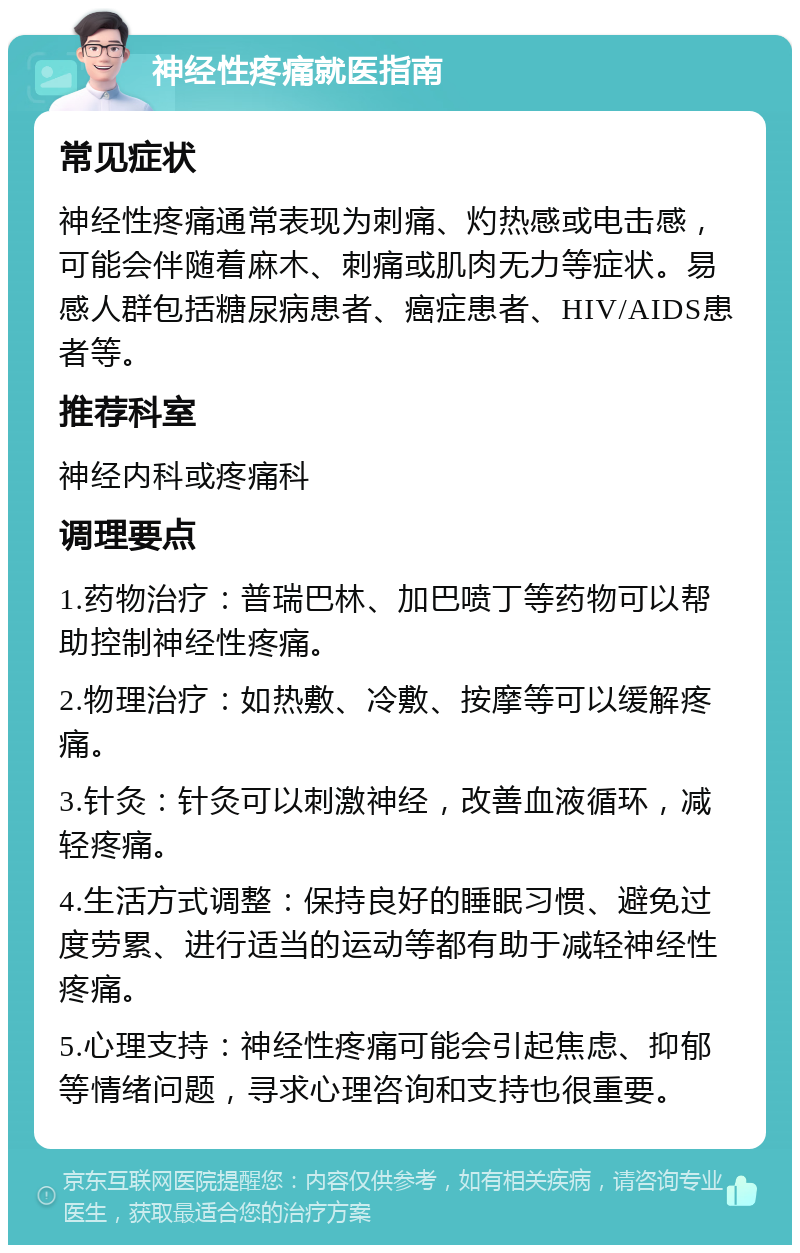 神经性疼痛就医指南 常见症状 神经性疼痛通常表现为刺痛、灼热感或电击感，可能会伴随着麻木、刺痛或肌肉无力等症状。易感人群包括糖尿病患者、癌症患者、HIV/AIDS患者等。 推荐科室 神经内科或疼痛科 调理要点 1.药物治疗：普瑞巴林、加巴喷丁等药物可以帮助控制神经性疼痛。 2.物理治疗：如热敷、冷敷、按摩等可以缓解疼痛。 3.针灸：针灸可以刺激神经，改善血液循环，减轻疼痛。 4.生活方式调整：保持良好的睡眠习惯、避免过度劳累、进行适当的运动等都有助于减轻神经性疼痛。 5.心理支持：神经性疼痛可能会引起焦虑、抑郁等情绪问题，寻求心理咨询和支持也很重要。