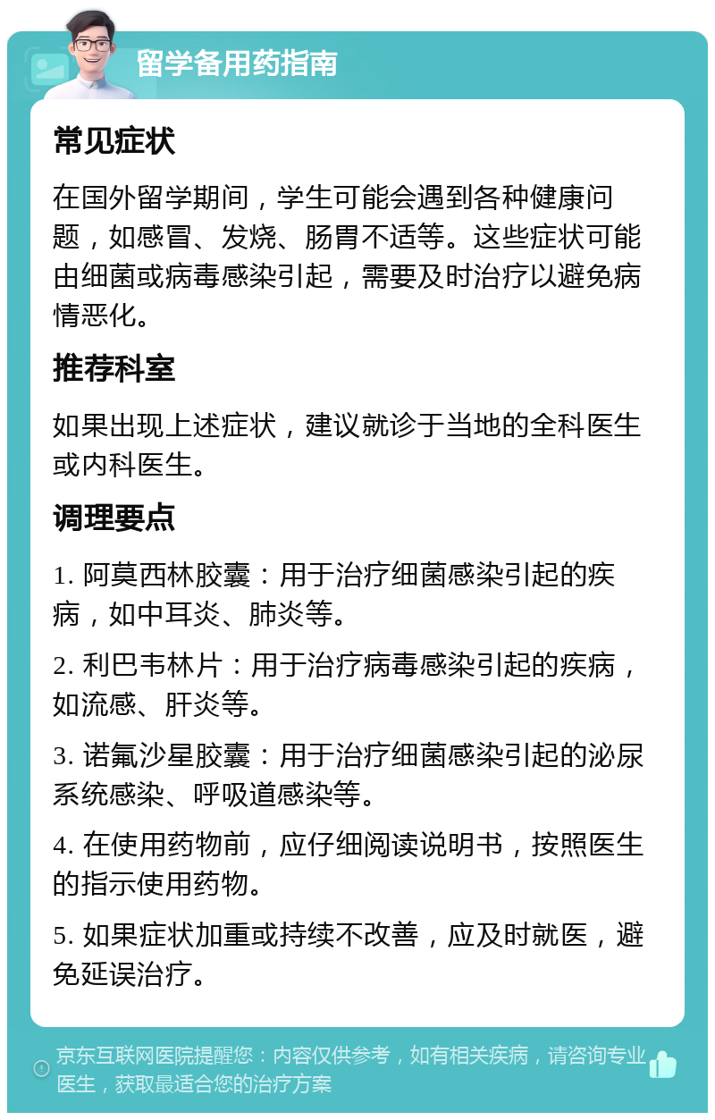 留学备用药指南 常见症状 在国外留学期间，学生可能会遇到各种健康问题，如感冒、发烧、肠胃不适等。这些症状可能由细菌或病毒感染引起，需要及时治疗以避免病情恶化。 推荐科室 如果出现上述症状，建议就诊于当地的全科医生或内科医生。 调理要点 1. 阿莫西林胶囊：用于治疗细菌感染引起的疾病，如中耳炎、肺炎等。 2. 利巴韦林片：用于治疗病毒感染引起的疾病，如流感、肝炎等。 3. 诺氟沙星胶囊：用于治疗细菌感染引起的泌尿系统感染、呼吸道感染等。 4. 在使用药物前，应仔细阅读说明书，按照医生的指示使用药物。 5. 如果症状加重或持续不改善，应及时就医，避免延误治疗。