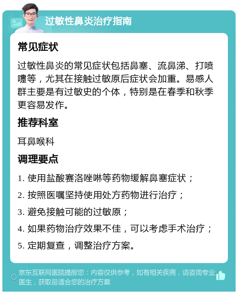 过敏性鼻炎治疗指南 常见症状 过敏性鼻炎的常见症状包括鼻塞、流鼻涕、打喷嚏等，尤其在接触过敏原后症状会加重。易感人群主要是有过敏史的个体，特别是在春季和秋季更容易发作。 推荐科室 耳鼻喉科 调理要点 1. 使用盐酸赛洛唑啉等药物缓解鼻塞症状； 2. 按照医嘱坚持使用处方药物进行治疗； 3. 避免接触可能的过敏原； 4. 如果药物治疗效果不佳，可以考虑手术治疗； 5. 定期复查，调整治疗方案。