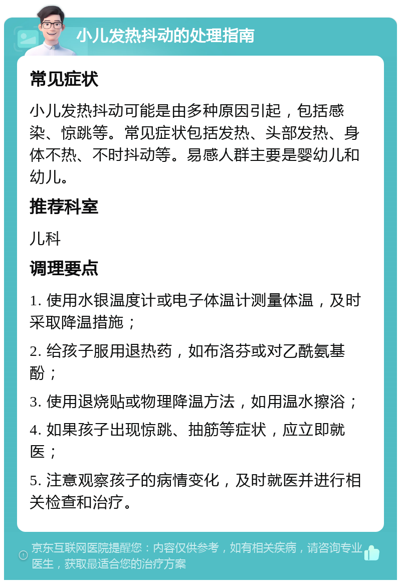 小儿发热抖动的处理指南 常见症状 小儿发热抖动可能是由多种原因引起，包括感染、惊跳等。常见症状包括发热、头部发热、身体不热、不时抖动等。易感人群主要是婴幼儿和幼儿。 推荐科室 儿科 调理要点 1. 使用水银温度计或电子体温计测量体温，及时采取降温措施； 2. 给孩子服用退热药，如布洛芬或对乙酰氨基酚； 3. 使用退烧贴或物理降温方法，如用温水擦浴； 4. 如果孩子出现惊跳、抽筋等症状，应立即就医； 5. 注意观察孩子的病情变化，及时就医并进行相关检查和治疗。