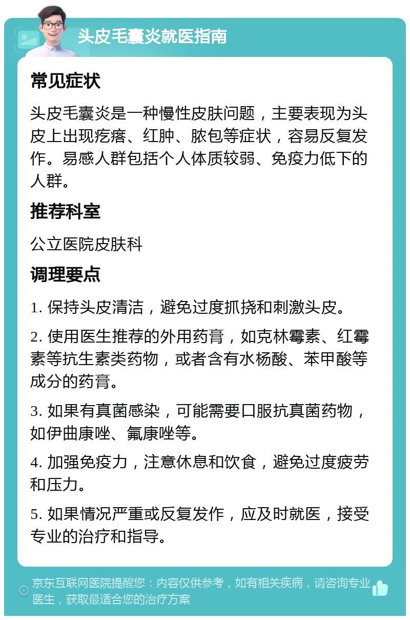 头皮毛囊炎就医指南 常见症状 头皮毛囊炎是一种慢性皮肤问题，主要表现为头皮上出现疙瘩、红肿、脓包等症状，容易反复发作。易感人群包括个人体质较弱、免疫力低下的人群。 推荐科室 公立医院皮肤科 调理要点 1. 保持头皮清洁，避免过度抓挠和刺激头皮。 2. 使用医生推荐的外用药膏，如克林霉素、红霉素等抗生素类药物，或者含有水杨酸、苯甲酸等成分的药膏。 3. 如果有真菌感染，可能需要口服抗真菌药物，如伊曲康唑、氟康唑等。 4. 加强免疫力，注意休息和饮食，避免过度疲劳和压力。 5. 如果情况严重或反复发作，应及时就医，接受专业的治疗和指导。