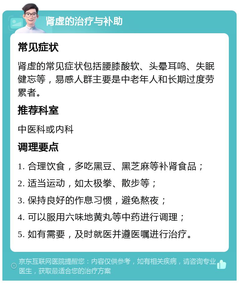 肾虚的治疗与补助 常见症状 肾虚的常见症状包括腰膝酸软、头晕耳鸣、失眠健忘等，易感人群主要是中老年人和长期过度劳累者。 推荐科室 中医科或内科 调理要点 1. 合理饮食，多吃黑豆、黑芝麻等补肾食品； 2. 适当运动，如太极拳、散步等； 3. 保持良好的作息习惯，避免熬夜； 4. 可以服用六味地黄丸等中药进行调理； 5. 如有需要，及时就医并遵医嘱进行治疗。