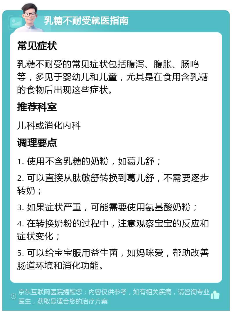 乳糖不耐受就医指南 常见症状 乳糖不耐受的常见症状包括腹泻、腹胀、肠鸣等，多见于婴幼儿和儿童，尤其是在食用含乳糖的食物后出现这些症状。 推荐科室 儿科或消化内科 调理要点 1. 使用不含乳糖的奶粉，如葛儿舒； 2. 可以直接从肽敏舒转换到葛儿舒，不需要逐步转奶； 3. 如果症状严重，可能需要使用氨基酸奶粉； 4. 在转换奶粉的过程中，注意观察宝宝的反应和症状变化； 5. 可以给宝宝服用益生菌，如妈咪爱，帮助改善肠道环境和消化功能。