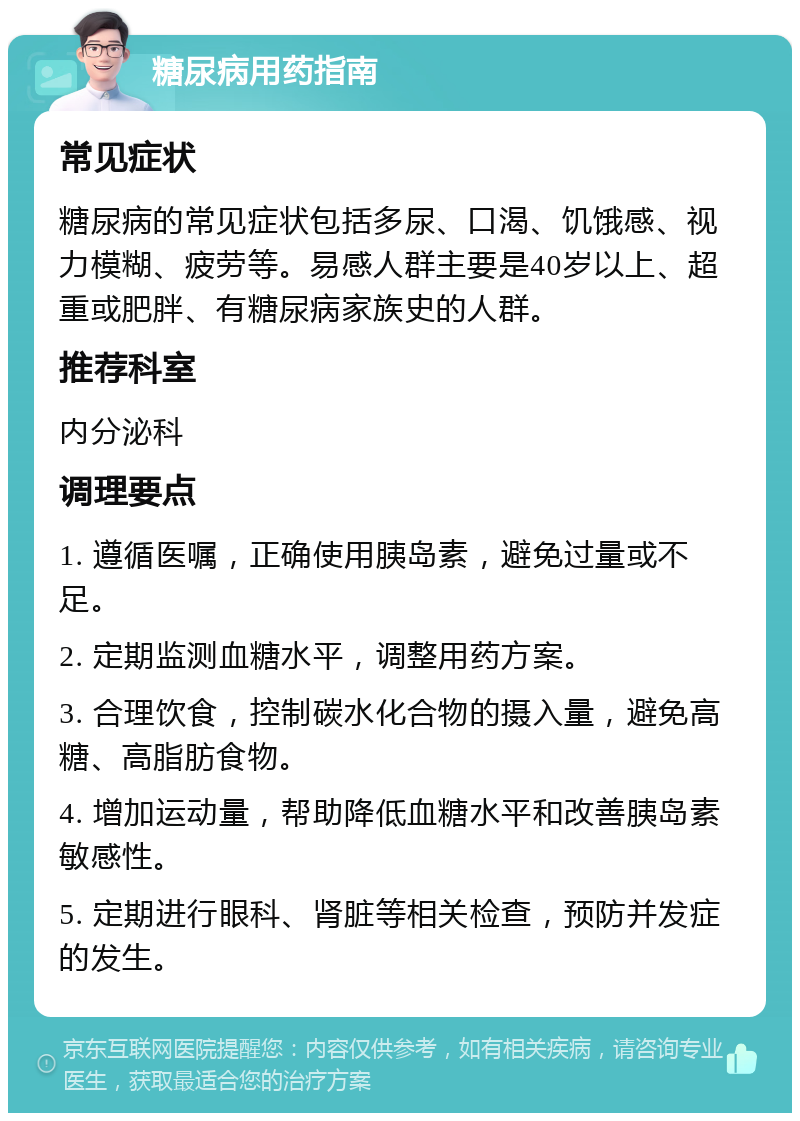 糖尿病用药指南 常见症状 糖尿病的常见症状包括多尿、口渴、饥饿感、视力模糊、疲劳等。易感人群主要是40岁以上、超重或肥胖、有糖尿病家族史的人群。 推荐科室 内分泌科 调理要点 1. 遵循医嘱，正确使用胰岛素，避免过量或不足。 2. 定期监测血糖水平，调整用药方案。 3. 合理饮食，控制碳水化合物的摄入量，避免高糖、高脂肪食物。 4. 增加运动量，帮助降低血糖水平和改善胰岛素敏感性。 5. 定期进行眼科、肾脏等相关检查，预防并发症的发生。