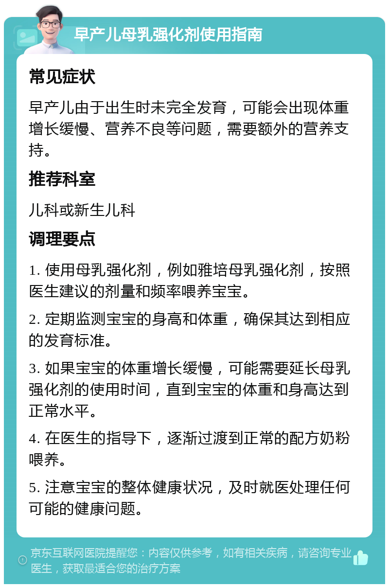 早产儿母乳强化剂使用指南 常见症状 早产儿由于出生时未完全发育，可能会出现体重增长缓慢、营养不良等问题，需要额外的营养支持。 推荐科室 儿科或新生儿科 调理要点 1. 使用母乳强化剂，例如雅培母乳强化剂，按照医生建议的剂量和频率喂养宝宝。 2. 定期监测宝宝的身高和体重，确保其达到相应的发育标准。 3. 如果宝宝的体重增长缓慢，可能需要延长母乳强化剂的使用时间，直到宝宝的体重和身高达到正常水平。 4. 在医生的指导下，逐渐过渡到正常的配方奶粉喂养。 5. 注意宝宝的整体健康状况，及时就医处理任何可能的健康问题。