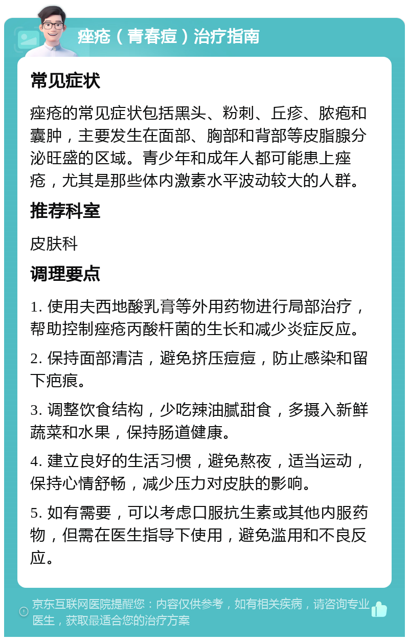 痤疮（青春痘）治疗指南 常见症状 痤疮的常见症状包括黑头、粉刺、丘疹、脓疱和囊肿，主要发生在面部、胸部和背部等皮脂腺分泌旺盛的区域。青少年和成年人都可能患上痤疮，尤其是那些体内激素水平波动较大的人群。 推荐科室 皮肤科 调理要点 1. 使用夫西地酸乳膏等外用药物进行局部治疗，帮助控制痤疮丙酸杆菌的生长和减少炎症反应。 2. 保持面部清洁，避免挤压痘痘，防止感染和留下疤痕。 3. 调整饮食结构，少吃辣油腻甜食，多摄入新鲜蔬菜和水果，保持肠道健康。 4. 建立良好的生活习惯，避免熬夜，适当运动，保持心情舒畅，减少压力对皮肤的影响。 5. 如有需要，可以考虑口服抗生素或其他内服药物，但需在医生指导下使用，避免滥用和不良反应。