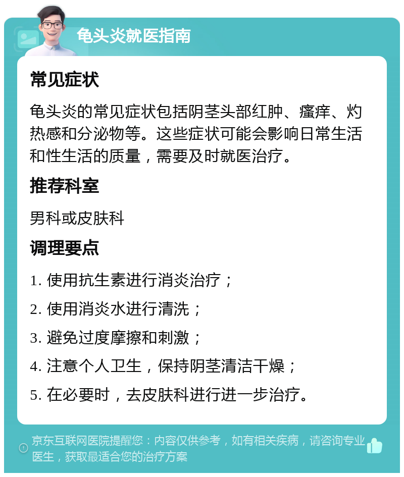 龟头炎就医指南 常见症状 龟头炎的常见症状包括阴茎头部红肿、瘙痒、灼热感和分泌物等。这些症状可能会影响日常生活和性生活的质量，需要及时就医治疗。 推荐科室 男科或皮肤科 调理要点 1. 使用抗生素进行消炎治疗； 2. 使用消炎水进行清洗； 3. 避免过度摩擦和刺激； 4. 注意个人卫生，保持阴茎清洁干燥； 5. 在必要时，去皮肤科进行进一步治疗。