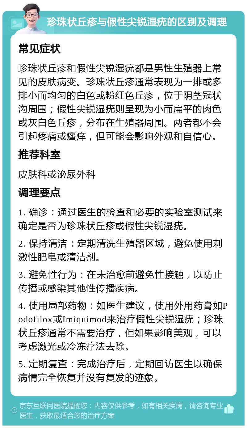 珍珠状丘疹与假性尖锐湿疣的区别及调理 常见症状 珍珠状丘疹和假性尖锐湿疣都是男性生殖器上常见的皮肤病变。珍珠状丘疹通常表现为一排或多排小而均匀的白色或粉红色丘疹，位于阴茎冠状沟周围；假性尖锐湿疣则呈现为小而扁平的肉色或灰白色丘疹，分布在生殖器周围。两者都不会引起疼痛或瘙痒，但可能会影响外观和自信心。 推荐科室 皮肤科或泌尿外科 调理要点 1. 确诊：通过医生的检查和必要的实验室测试来确定是否为珍珠状丘疹或假性尖锐湿疣。 2. 保持清洁：定期清洗生殖器区域，避免使用刺激性肥皂或清洁剂。 3. 避免性行为：在未治愈前避免性接触，以防止传播或感染其他性传播疾病。 4. 使用局部药物：如医生建议，使用外用药膏如Podofilox或Imiquimod来治疗假性尖锐湿疣；珍珠状丘疹通常不需要治疗，但如果影响美观，可以考虑激光或冷冻疗法去除。 5. 定期复查：完成治疗后，定期回访医生以确保病情完全恢复并没有复发的迹象。