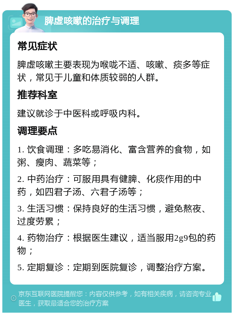 脾虚咳嗽的治疗与调理 常见症状 脾虚咳嗽主要表现为喉咙不适、咳嗽、痰多等症状，常见于儿童和体质较弱的人群。 推荐科室 建议就诊于中医科或呼吸内科。 调理要点 1. 饮食调理：多吃易消化、富含营养的食物，如粥、瘦肉、蔬菜等； 2. 中药治疗：可服用具有健脾、化痰作用的中药，如四君子汤、六君子汤等； 3. 生活习惯：保持良好的生活习惯，避免熬夜、过度劳累； 4. 药物治疗：根据医生建议，适当服用2g9包的药物； 5. 定期复诊：定期到医院复诊，调整治疗方案。