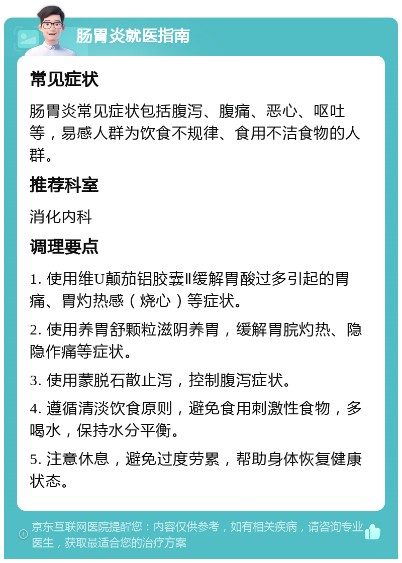 肠胃炎就医指南 常见症状 肠胃炎常见症状包括腹泻、腹痛、恶心、呕吐等，易感人群为饮食不规律、食用不洁食物的人群。 推荐科室 消化内科 调理要点 1. 使用维U颠茄铝胶囊Ⅱ缓解胃酸过多引起的胃痛、胃灼热感（烧心）等症状。 2. 使用养胃舒颗粒滋阴养胃，缓解胃脘灼热、隐隐作痛等症状。 3. 使用蒙脱石散止泻，控制腹泻症状。 4. 遵循清淡饮食原则，避免食用刺激性食物，多喝水，保持水分平衡。 5. 注意休息，避免过度劳累，帮助身体恢复健康状态。