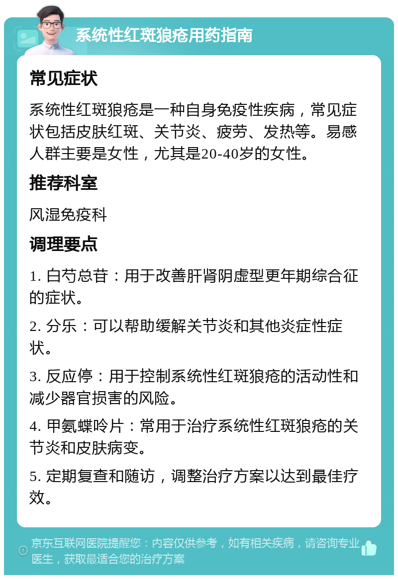 系统性红斑狼疮用药指南 常见症状 系统性红斑狼疮是一种自身免疫性疾病，常见症状包括皮肤红斑、关节炎、疲劳、发热等。易感人群主要是女性，尤其是20-40岁的女性。 推荐科室 风湿免疫科 调理要点 1. 白芍总苷：用于改善肝肾阴虚型更年期综合征的症状。 2. 分乐：可以帮助缓解关节炎和其他炎症性症状。 3. 反应停：用于控制系统性红斑狼疮的活动性和减少器官损害的风险。 4. 甲氨蝶呤片：常用于治疗系统性红斑狼疮的关节炎和皮肤病变。 5. 定期复查和随访，调整治疗方案以达到最佳疗效。