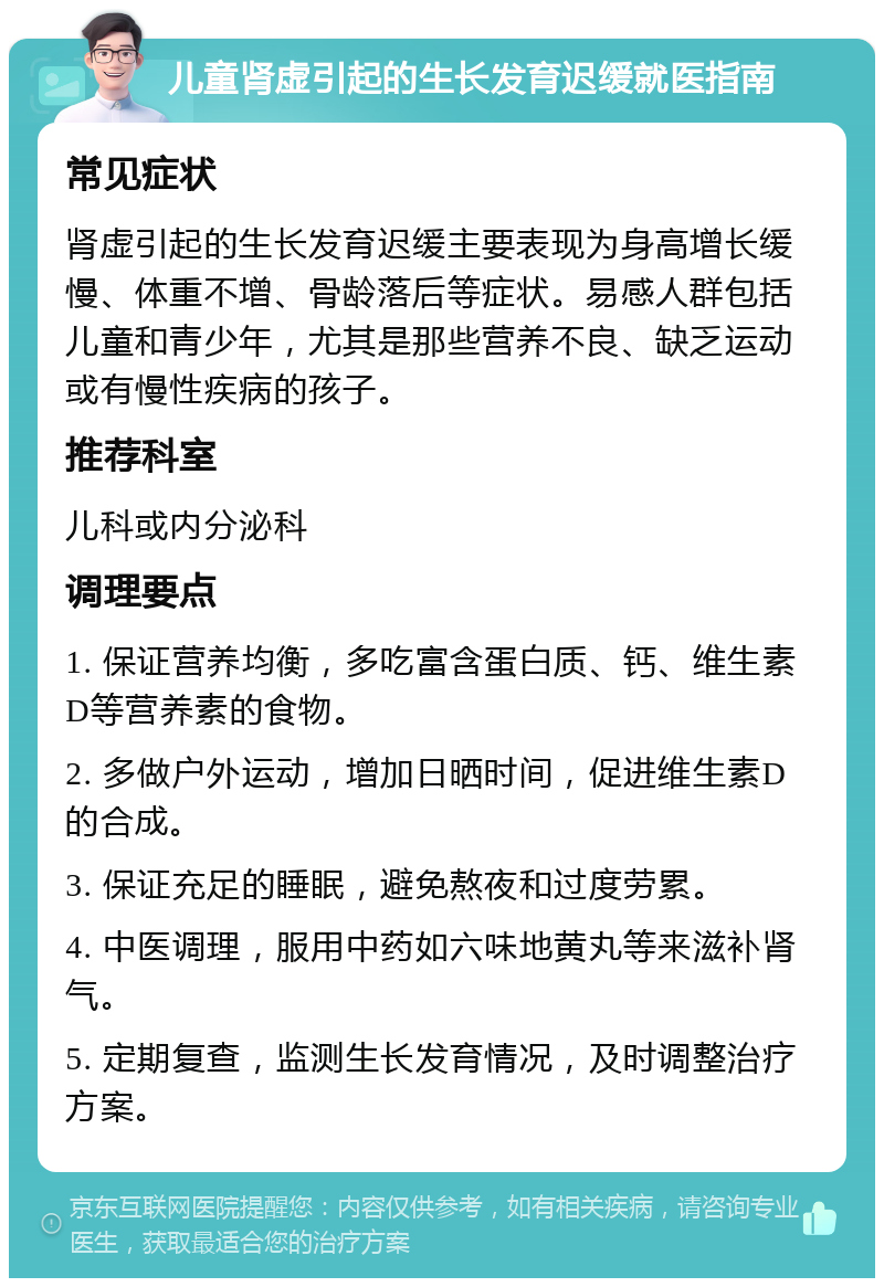 儿童肾虚引起的生长发育迟缓就医指南 常见症状 肾虚引起的生长发育迟缓主要表现为身高增长缓慢、体重不增、骨龄落后等症状。易感人群包括儿童和青少年，尤其是那些营养不良、缺乏运动或有慢性疾病的孩子。 推荐科室 儿科或内分泌科 调理要点 1. 保证营养均衡，多吃富含蛋白质、钙、维生素D等营养素的食物。 2. 多做户外运动，增加日晒时间，促进维生素D的合成。 3. 保证充足的睡眠，避免熬夜和过度劳累。 4. 中医调理，服用中药如六味地黄丸等来滋补肾气。 5. 定期复查，监测生长发育情况，及时调整治疗方案。