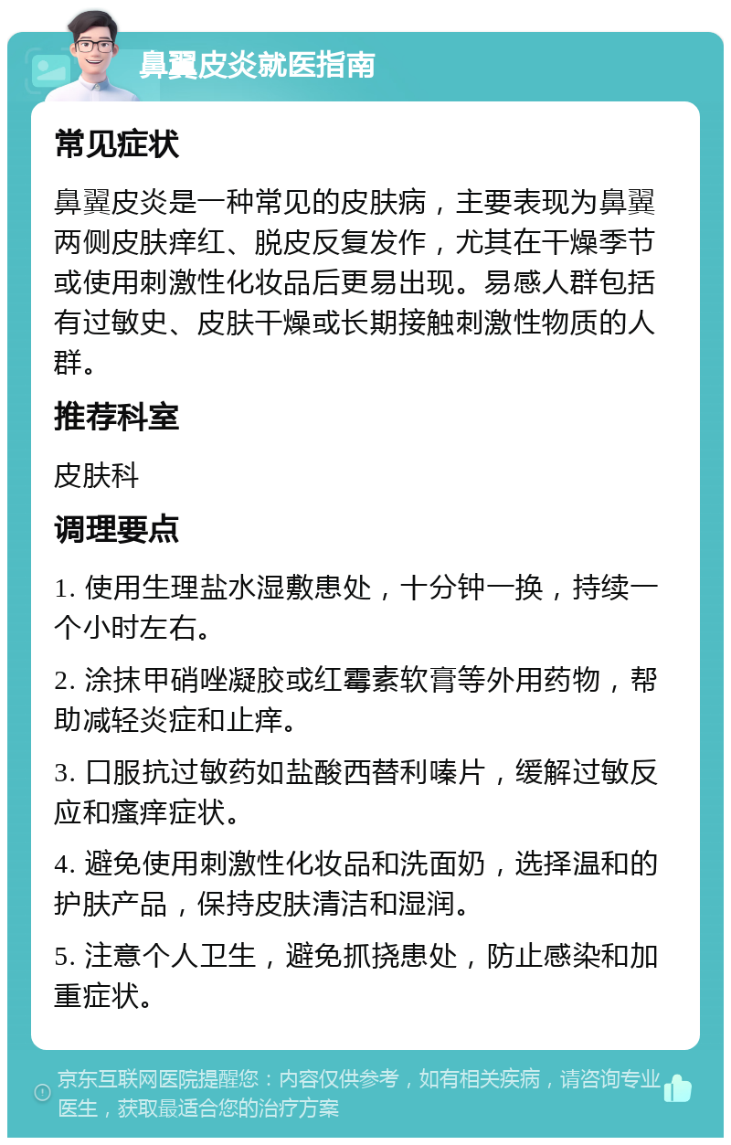 鼻翼皮炎就医指南 常见症状 鼻翼皮炎是一种常见的皮肤病，主要表现为鼻翼两侧皮肤痒红、脱皮反复发作，尤其在干燥季节或使用刺激性化妆品后更易出现。易感人群包括有过敏史、皮肤干燥或长期接触刺激性物质的人群。 推荐科室 皮肤科 调理要点 1. 使用生理盐水湿敷患处，十分钟一换，持续一个小时左右。 2. 涂抹甲硝唑凝胶或红霉素软膏等外用药物，帮助减轻炎症和止痒。 3. 口服抗过敏药如盐酸西替利嗪片，缓解过敏反应和瘙痒症状。 4. 避免使用刺激性化妆品和洗面奶，选择温和的护肤产品，保持皮肤清洁和湿润。 5. 注意个人卫生，避免抓挠患处，防止感染和加重症状。