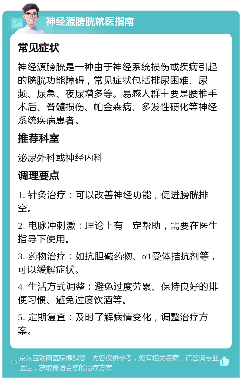 神经源膀胱就医指南 常见症状 神经源膀胱是一种由于神经系统损伤或疾病引起的膀胱功能障碍，常见症状包括排尿困难、尿频、尿急、夜尿增多等。易感人群主要是腰椎手术后、脊髓损伤、帕金森病、多发性硬化等神经系统疾病患者。 推荐科室 泌尿外科或神经内科 调理要点 1. 针灸治疗：可以改善神经功能，促进膀胱排空。 2. 电脉冲刺激：理论上有一定帮助，需要在医生指导下使用。 3. 药物治疗：如抗胆碱药物、α1受体拮抗剂等，可以缓解症状。 4. 生活方式调整：避免过度劳累、保持良好的排便习惯、避免过度饮酒等。 5. 定期复查：及时了解病情变化，调整治疗方案。