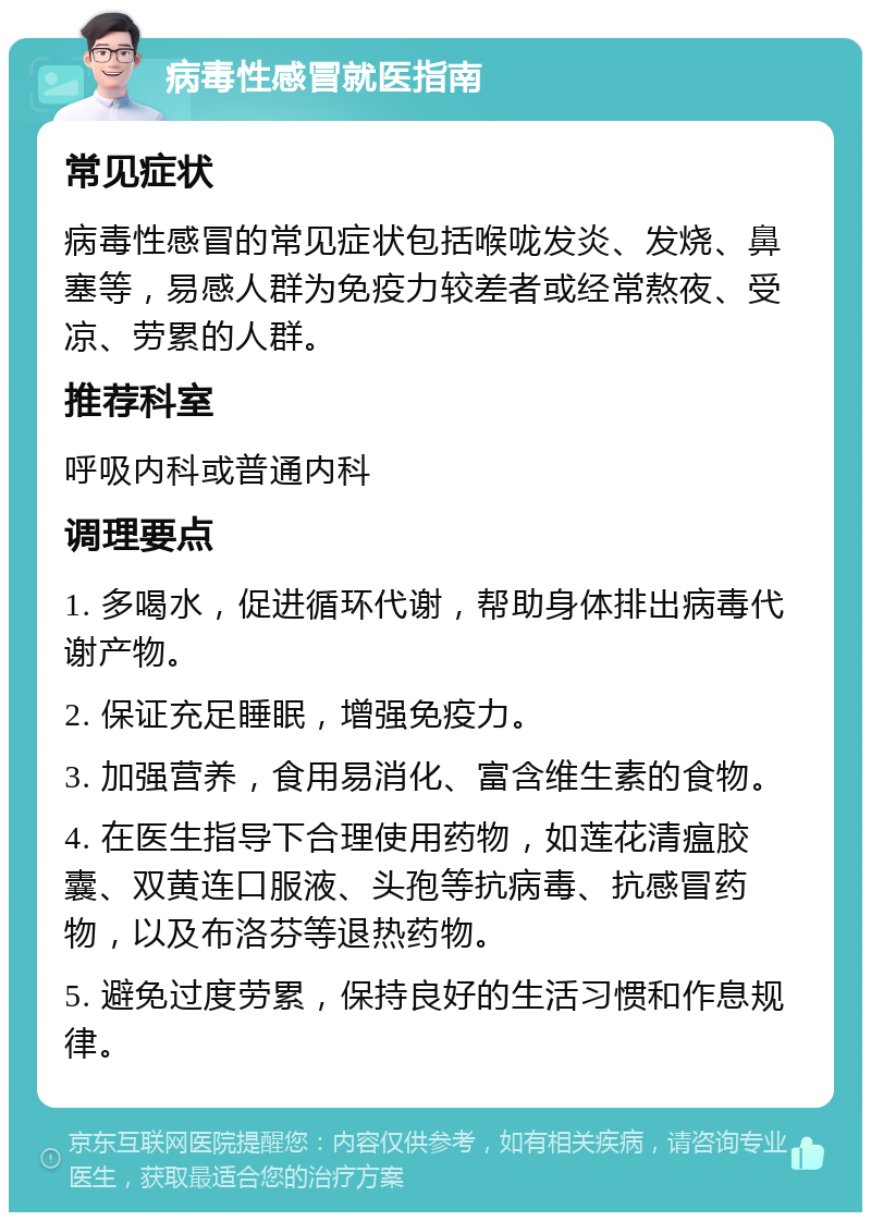 病毒性感冒就医指南 常见症状 病毒性感冒的常见症状包括喉咙发炎、发烧、鼻塞等，易感人群为免疫力较差者或经常熬夜、受凉、劳累的人群。 推荐科室 呼吸内科或普通内科 调理要点 1. 多喝水，促进循环代谢，帮助身体排出病毒代谢产物。 2. 保证充足睡眠，增强免疫力。 3. 加强营养，食用易消化、富含维生素的食物。 4. 在医生指导下合理使用药物，如莲花清瘟胶囊、双黄连口服液、头孢等抗病毒、抗感冒药物，以及布洛芬等退热药物。 5. 避免过度劳累，保持良好的生活习惯和作息规律。