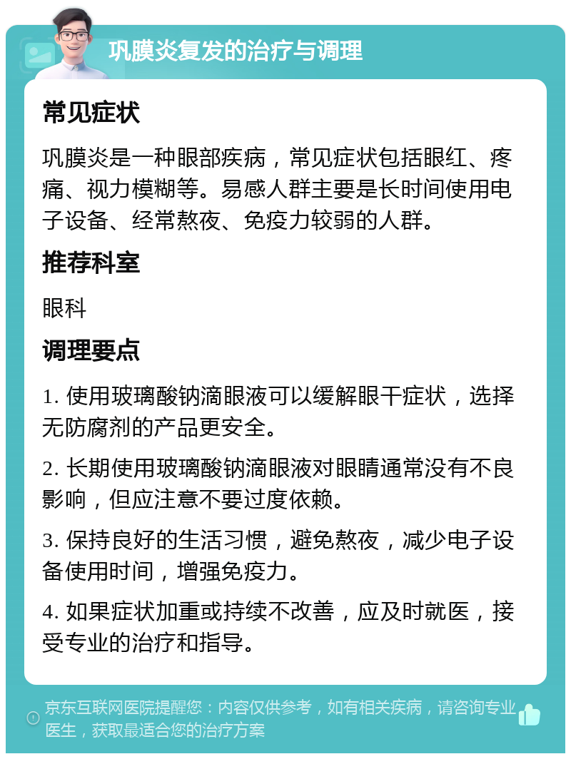 巩膜炎复发的治疗与调理 常见症状 巩膜炎是一种眼部疾病，常见症状包括眼红、疼痛、视力模糊等。易感人群主要是长时间使用电子设备、经常熬夜、免疫力较弱的人群。 推荐科室 眼科 调理要点 1. 使用玻璃酸钠滴眼液可以缓解眼干症状，选择无防腐剂的产品更安全。 2. 长期使用玻璃酸钠滴眼液对眼睛通常没有不良影响，但应注意不要过度依赖。 3. 保持良好的生活习惯，避免熬夜，减少电子设备使用时间，增强免疫力。 4. 如果症状加重或持续不改善，应及时就医，接受专业的治疗和指导。