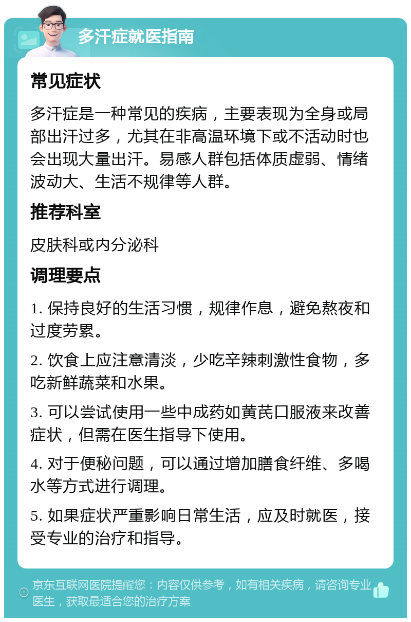 多汗症就医指南 常见症状 多汗症是一种常见的疾病，主要表现为全身或局部出汗过多，尤其在非高温环境下或不活动时也会出现大量出汗。易感人群包括体质虚弱、情绪波动大、生活不规律等人群。 推荐科室 皮肤科或内分泌科 调理要点 1. 保持良好的生活习惯，规律作息，避免熬夜和过度劳累。 2. 饮食上应注意清淡，少吃辛辣刺激性食物，多吃新鲜蔬菜和水果。 3. 可以尝试使用一些中成药如黄芪口服液来改善症状，但需在医生指导下使用。 4. 对于便秘问题，可以通过增加膳食纤维、多喝水等方式进行调理。 5. 如果症状严重影响日常生活，应及时就医，接受专业的治疗和指导。