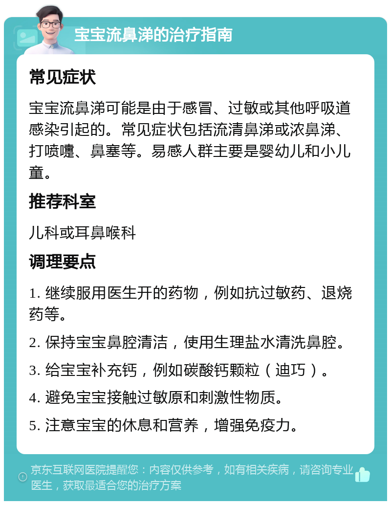 宝宝流鼻涕的治疗指南 常见症状 宝宝流鼻涕可能是由于感冒、过敏或其他呼吸道感染引起的。常见症状包括流清鼻涕或浓鼻涕、打喷嚏、鼻塞等。易感人群主要是婴幼儿和小儿童。 推荐科室 儿科或耳鼻喉科 调理要点 1. 继续服用医生开的药物，例如抗过敏药、退烧药等。 2. 保持宝宝鼻腔清洁，使用生理盐水清洗鼻腔。 3. 给宝宝补充钙，例如碳酸钙颗粒（迪巧）。 4. 避免宝宝接触过敏原和刺激性物质。 5. 注意宝宝的休息和营养，增强免疫力。